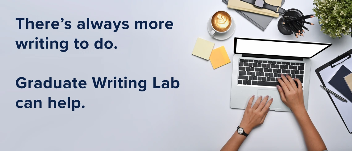 A top-down view of a woman’s hands typing on a laptop. Sticky-notes, coffee, folders, a desk plant, and other miscellaneous desk times are shown. To the left of the image is the text: “There’s always more writing to do. Graduate Writing Lab can help.” 